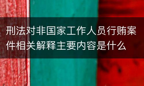 刑法对非国家工作人员行贿案件相关解释主要内容是什么