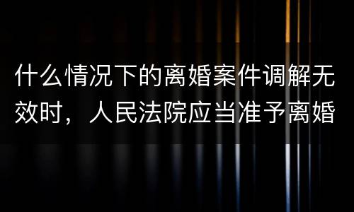 什么情况下的离婚案件调解无效时，人民法院应当准予离婚