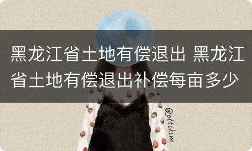 黑龙江省土地有偿退出 黑龙江省土地有偿退出补偿每亩多少钱