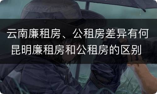 云南廉租房、公租房差异有何 昆明廉租房和公租房的区别