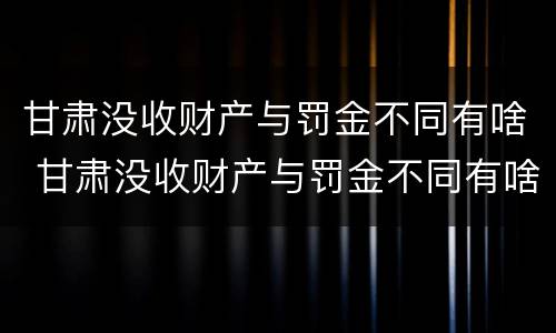 甘肃没收财产与罚金不同有啥 甘肃没收财产与罚金不同有啥区别