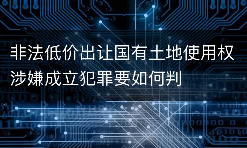 非法低价出让国有土地使用权涉嫌成立犯罪要如何判