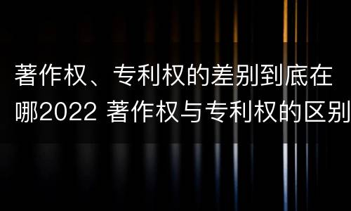 著作权、专利权的差别到底在哪2022 著作权与专利权的区别
