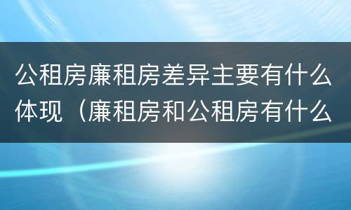公租房廉租房差异主要有什么体现（廉租房和公租房有什么不同）