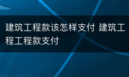 建筑工程款该怎样支付 建筑工程工程款支付