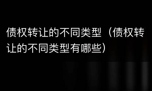 债权转让的不同类型（债权转让的不同类型有哪些）