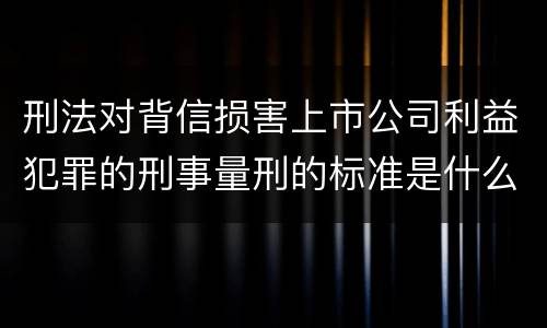 刑法对背信损害上市公司利益犯罪的刑事量刑的标准是什么