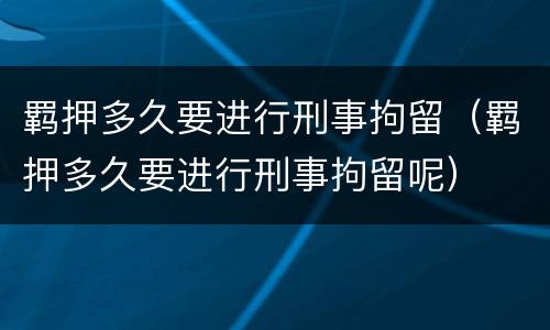 羁押多久要进行刑事拘留（羁押多久要进行刑事拘留呢）