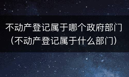 不动产登记属于哪个政府部门（不动产登记属于什么部门）