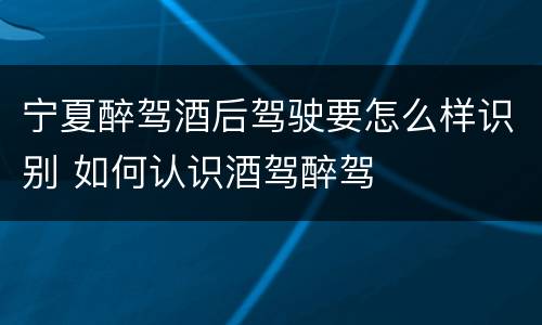 宁夏醉驾酒后驾驶要怎么样识别 如何认识酒驾醉驾