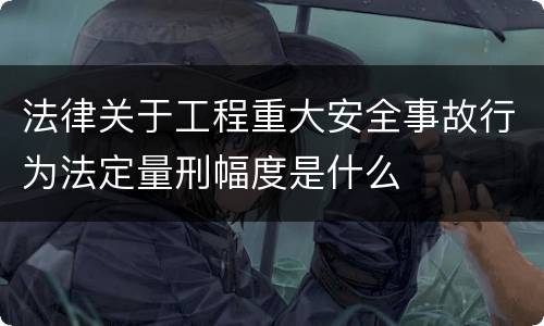 法律关于工程重大安全事故行为法定量刑幅度是什么