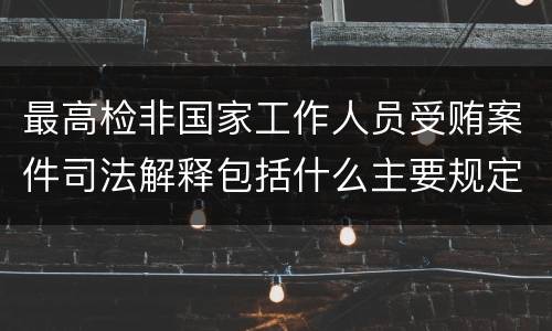 最高检非国家工作人员受贿案件司法解释包括什么主要规定