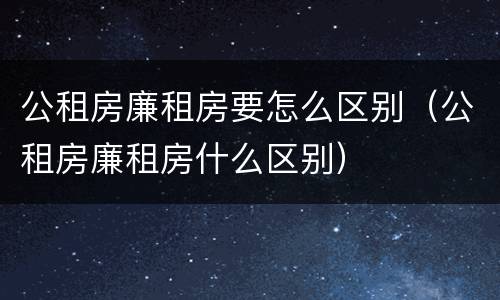 公租房廉租房要怎么区别（公租房廉租房什么区别）