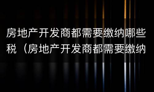 房地产开发商都需要缴纳哪些税（房地产开发商都需要缴纳哪些税款）