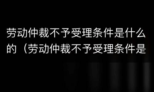 劳动仲裁不予受理条件是什么的（劳动仲裁不予受理条件是什么的原因）