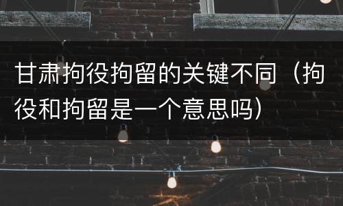 甘肃拘役拘留的关键不同（拘役和拘留是一个意思吗）