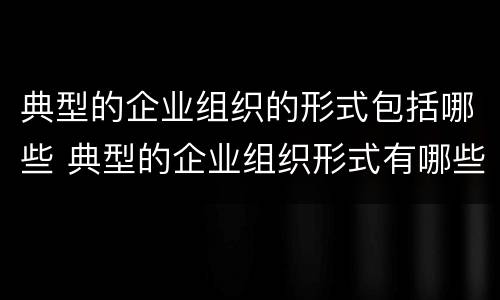典型的企业组织的形式包括哪些 典型的企业组织形式有哪些