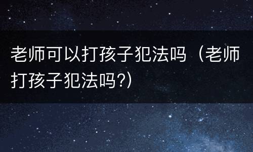 老师可以打孩子犯法吗（老师打孩子犯法吗?）