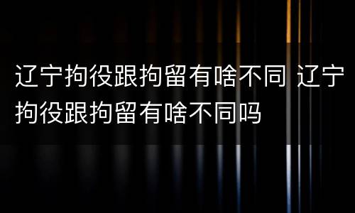 辽宁拘役跟拘留有啥不同 辽宁拘役跟拘留有啥不同吗