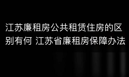 江苏廉租房公共租赁住房的区别有何 江苏省廉租房保障办法