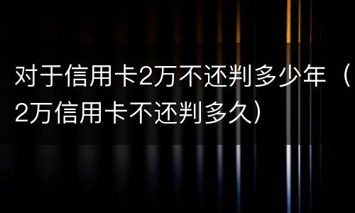 对于信用卡2万不还判多少年（2万信用卡不还判多久）
