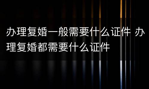 办理复婚一般需要什么证件 办理复婚都需要什么证件