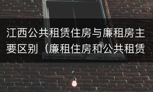 江西公共租赁住房与廉租房主要区别（廉租住房和公共租赁住房的区别和联系）
