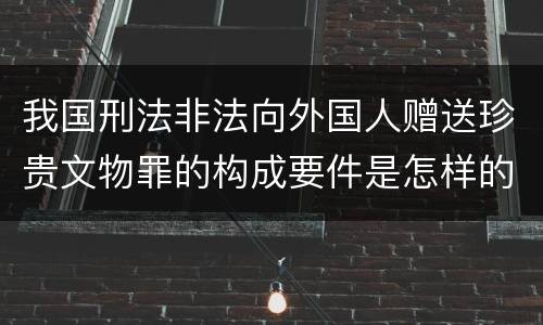 我国刑法非法向外国人赠送珍贵文物罪的构成要件是怎样的