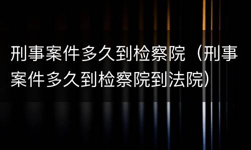 刑事案件多久到检察院（刑事案件多久到检察院到法院）
