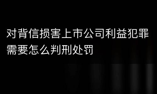 对背信损害上市公司利益犯罪需要怎么判刑处罚