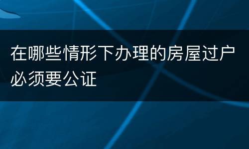 在哪些情形下办理的房屋过户必须要公证