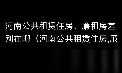河南公共租赁住房、廉租房差别在哪（河南公共租赁住房,廉租房差别在哪）