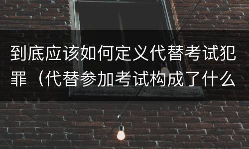 到底应该如何定义代替考试犯罪（代替参加考试构成了什么犯罪）