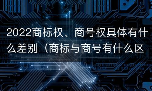 2022商标权、商号权具体有什么差别（商标与商号有什么区别）