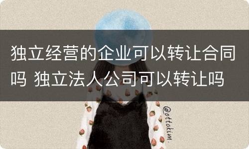 独立经营的企业可以转让合同吗 独立法人公司可以转让吗