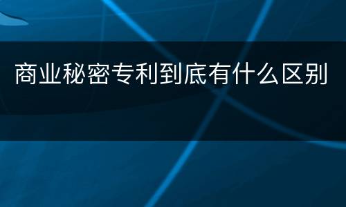 商业秘密专利到底有什么区别