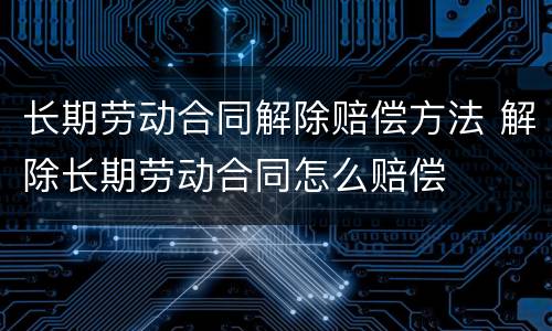 长期劳动合同解除赔偿方法 解除长期劳动合同怎么赔偿