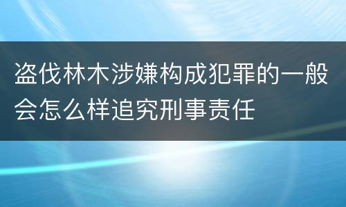 盗伐林木涉嫌构成犯罪的一般会怎么样追究刑事责任