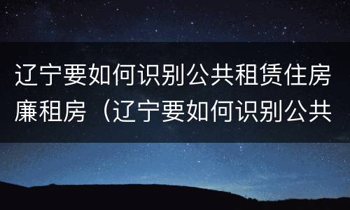辽宁要如何识别公共租赁住房廉租房（辽宁要如何识别公共租赁住房廉租房信息）