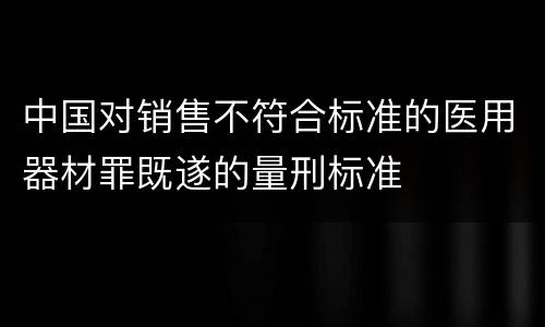 中国对销售不符合标准的医用器材罪既遂的量刑标准