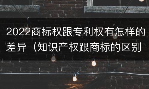 2022商标权跟专利权有怎样的差异（知识产权跟商标的区别）