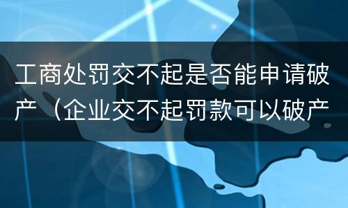 工商处罚交不起是否能申请破产（企业交不起罚款可以破产吗）