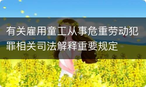 有关雇用童工从事危重劳动犯罪相关司法解释重要规定