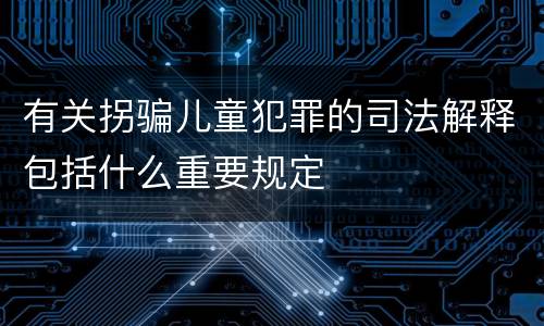 有关拐骗儿童犯罪的司法解释包括什么重要规定