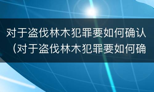 对于盗伐林木犯罪要如何确认（对于盗伐林木犯罪要如何确认）