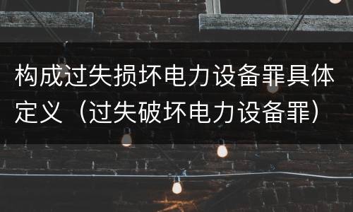 构成过失损坏电力设备罪具体定义（过失破坏电力设备罪）