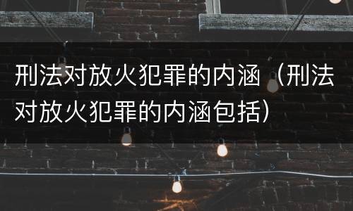 刑法对放火犯罪的内涵（刑法对放火犯罪的内涵包括）