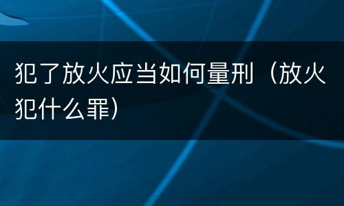 犯了放火应当如何量刑（放火犯什么罪）