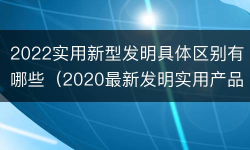 2022实用新型发明具体区别有哪些（2020最新发明实用产品）