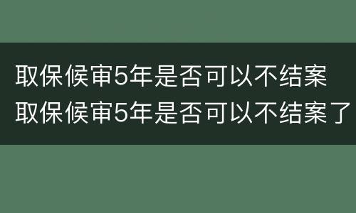 取保候审5年是否可以不结案 取保候审5年是否可以不结案了